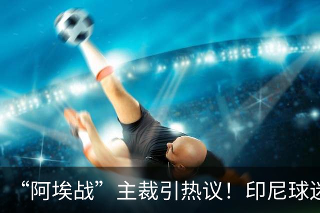 “阿埃战”主裁引热议！印尼球迷吐槽：曾因禁区外犯规判点球