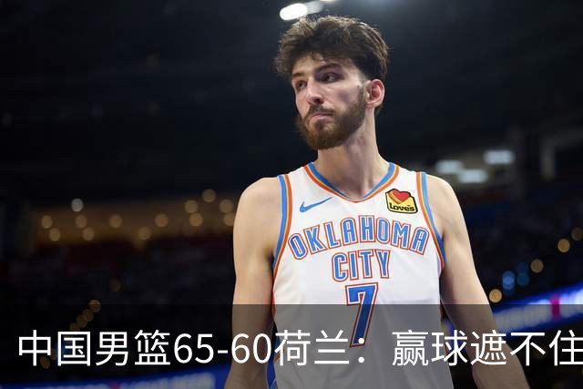 中国男篮65-60荷兰：赢球遮不住4大问题，世预赛这状态能行吗？