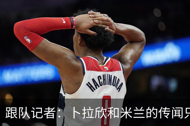 跟队记者：卜拉欣和米兰的传闻只是个设想，尚未展开实质谈判