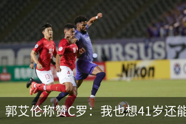 郭艾伦称赞C罗：我也想41岁还能打球让大家评判 挨骂也很幸福